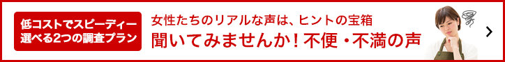 低コストでスピーディー選べる2つの調査プラン「女性たちのリアルな声rは、ヒントの宝箱。聞いてみませんか！不便。不満の声」