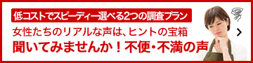 低コストでスピーディー選べる2つの調査プラン「女性たちのリアルな声rは、ヒントの宝箱。聞いてみませんか！不便。不満の声」